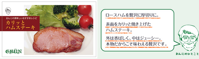 ロースハムを贅沢に厚切りに。表面をカリッと焼き上げたハムステーキ。外は香ばしく、中はジューシー。本物だからこそ味わえる贅沢です。
