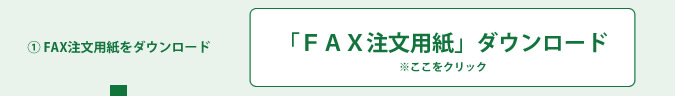 ① FAX注文用紙をダウンロード　※商品代金は事前にご連絡を差し上げます。